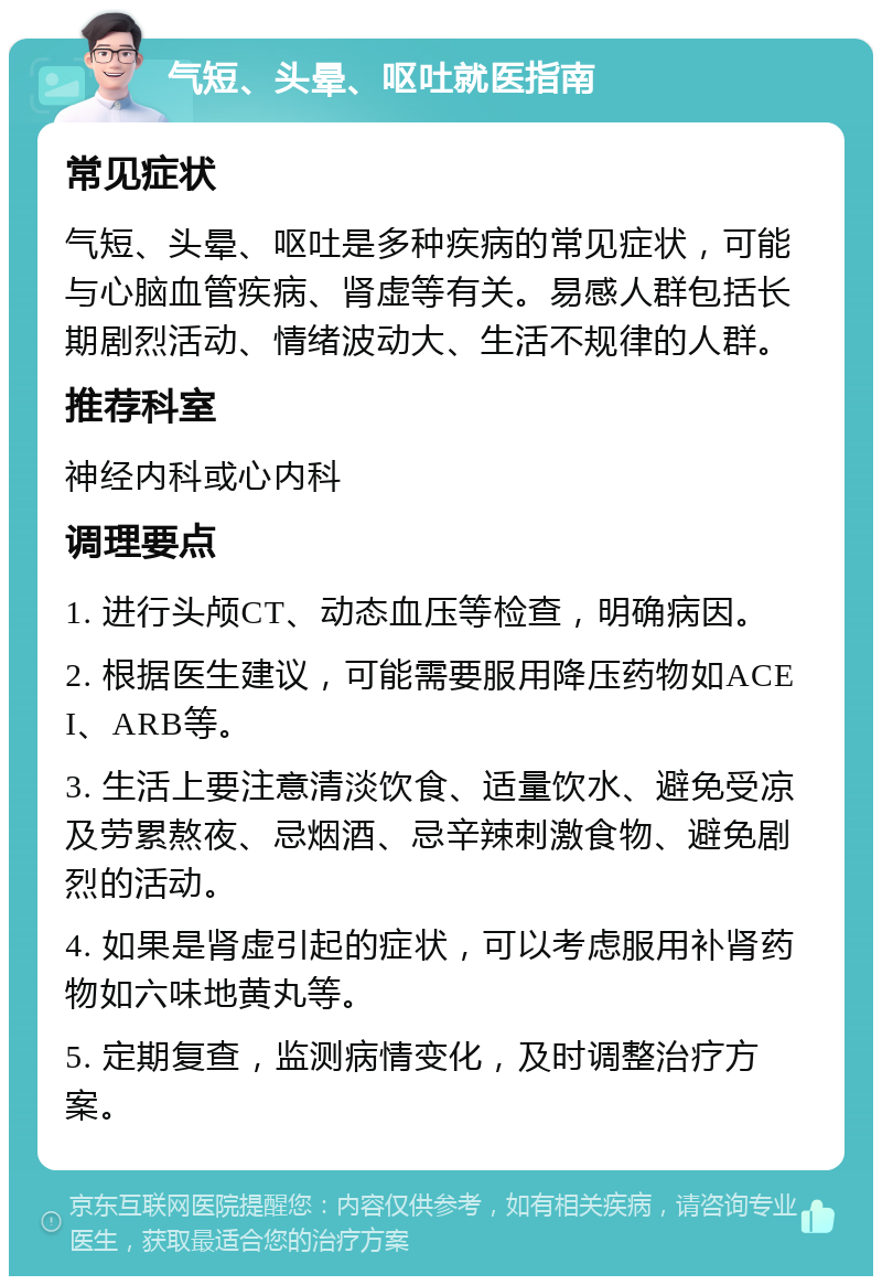 气短、头晕、呕吐就医指南 常见症状 气短、头晕、呕吐是多种疾病的常见症状，可能与心脑血管疾病、肾虚等有关。易感人群包括长期剧烈活动、情绪波动大、生活不规律的人群。 推荐科室 神经内科或心内科 调理要点 1. 进行头颅CT、动态血压等检查，明确病因。 2. 根据医生建议，可能需要服用降压药物如ACEI、ARB等。 3. 生活上要注意清淡饮食、适量饮水、避免受凉及劳累熬夜、忌烟酒、忌辛辣刺激食物、避免剧烈的活动。 4. 如果是肾虚引起的症状，可以考虑服用补肾药物如六味地黄丸等。 5. 定期复查，监测病情变化，及时调整治疗方案。