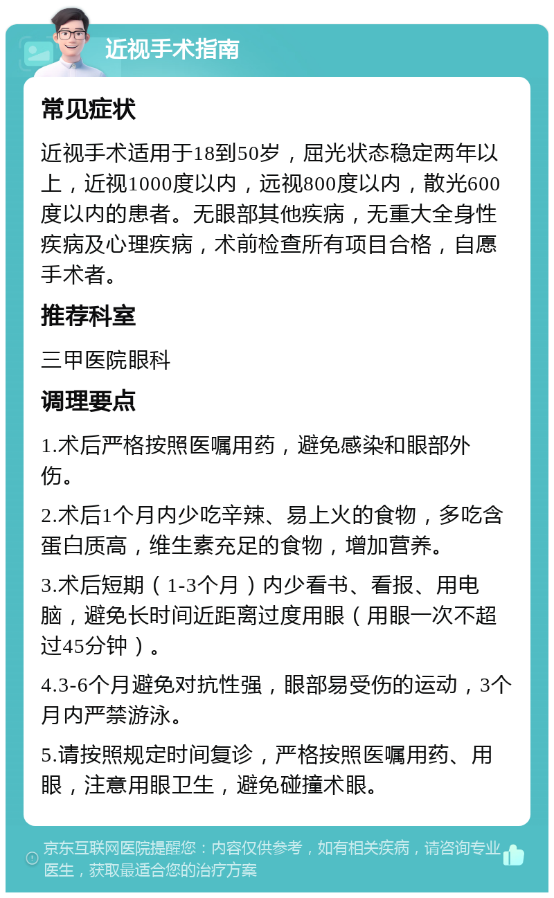 近视手术指南 常见症状 近视手术适用于18到50岁，屈光状态稳定两年以上，近视1000度以内，远视800度以内，散光600度以内的患者。无眼部其他疾病，无重大全身性疾病及心理疾病，术前检查所有项目合格，自愿手术者。 推荐科室 三甲医院眼科 调理要点 1.术后严格按照医嘱用药，避免感染和眼部外伤。 2.术后1个月内少吃辛辣、易上火的食物，多吃含蛋白质高，维生素充足的食物，增加营养。 3.术后短期（1-3个月）内少看书、看报、用电脑，避免长时间近距离过度用眼（用眼一次不超过45分钟）。 4.3-6个月避免对抗性强，眼部易受伤的运动，3个月内严禁游泳。 5.请按照规定时间复诊，严格按照医嘱用药、用眼，注意用眼卫生，避免碰撞术眼。