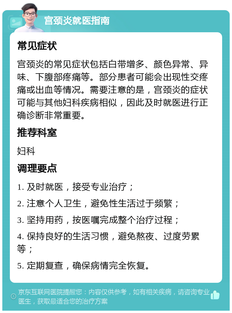 宫颈炎就医指南 常见症状 宫颈炎的常见症状包括白带增多、颜色异常、异味、下腹部疼痛等。部分患者可能会出现性交疼痛或出血等情况。需要注意的是，宫颈炎的症状可能与其他妇科疾病相似，因此及时就医进行正确诊断非常重要。 推荐科室 妇科 调理要点 1. 及时就医，接受专业治疗； 2. 注意个人卫生，避免性生活过于频繁； 3. 坚持用药，按医嘱完成整个治疗过程； 4. 保持良好的生活习惯，避免熬夜、过度劳累等； 5. 定期复查，确保病情完全恢复。