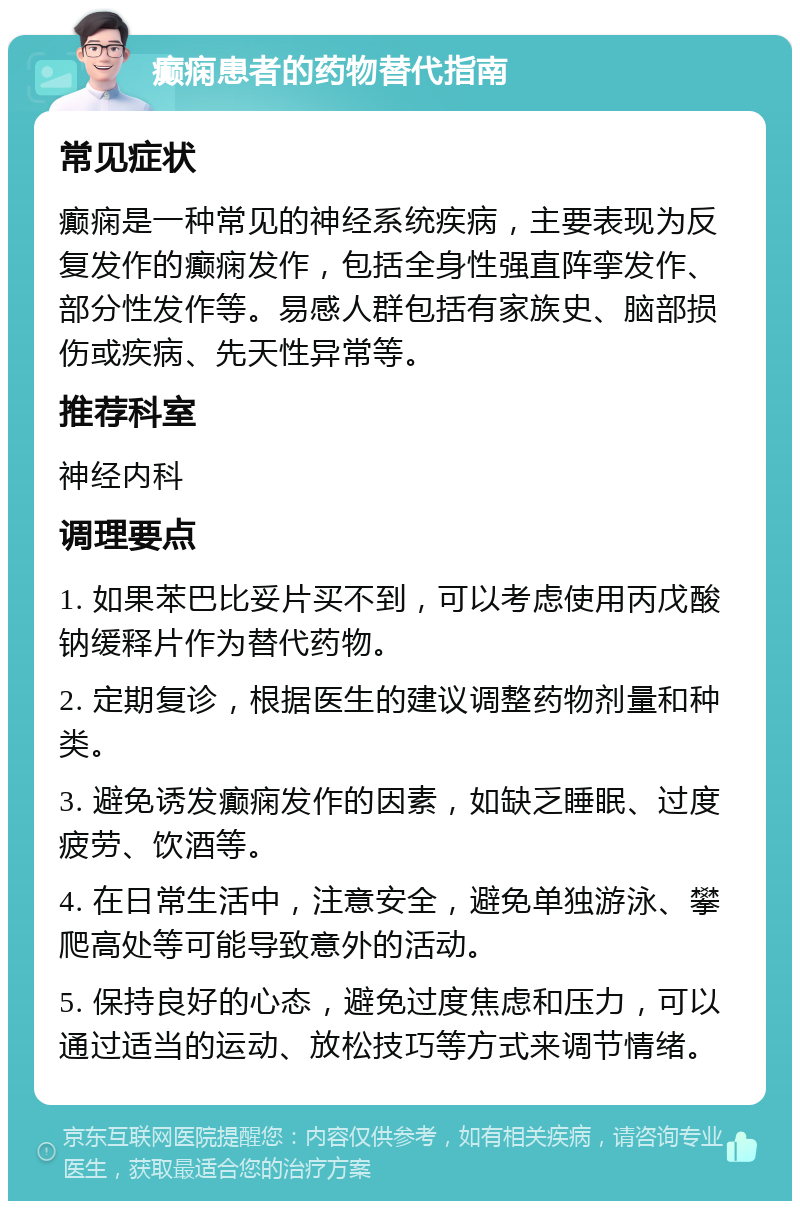 癫痫患者的药物替代指南 常见症状 癫痫是一种常见的神经系统疾病，主要表现为反复发作的癫痫发作，包括全身性强直阵挛发作、部分性发作等。易感人群包括有家族史、脑部损伤或疾病、先天性异常等。 推荐科室 神经内科 调理要点 1. 如果苯巴比妥片买不到，可以考虑使用丙戊酸钠缓释片作为替代药物。 2. 定期复诊，根据医生的建议调整药物剂量和种类。 3. 避免诱发癫痫发作的因素，如缺乏睡眠、过度疲劳、饮酒等。 4. 在日常生活中，注意安全，避免单独游泳、攀爬高处等可能导致意外的活动。 5. 保持良好的心态，避免过度焦虑和压力，可以通过适当的运动、放松技巧等方式来调节情绪。