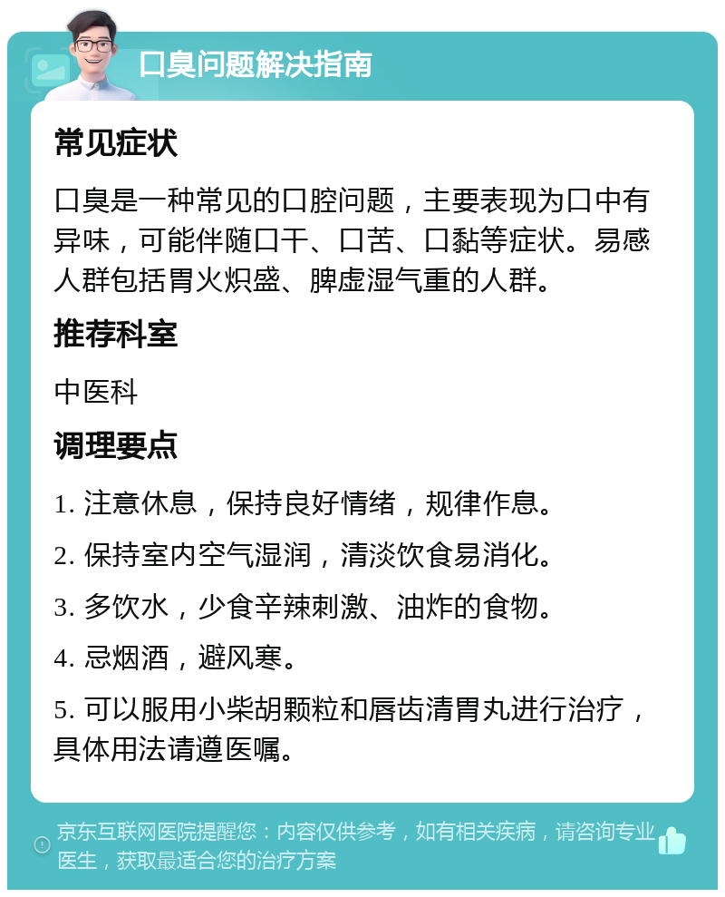 口臭问题解决指南 常见症状 口臭是一种常见的口腔问题，主要表现为口中有异味，可能伴随口干、口苦、口黏等症状。易感人群包括胃火炽盛、脾虚湿气重的人群。 推荐科室 中医科 调理要点 1. 注意休息，保持良好情绪，规律作息。 2. 保持室内空气湿润，清淡饮食易消化。 3. 多饮水，少食辛辣刺激、油炸的食物。 4. 忌烟酒，避风寒。 5. 可以服用小柴胡颗粒和唇齿清胃丸进行治疗，具体用法请遵医嘱。