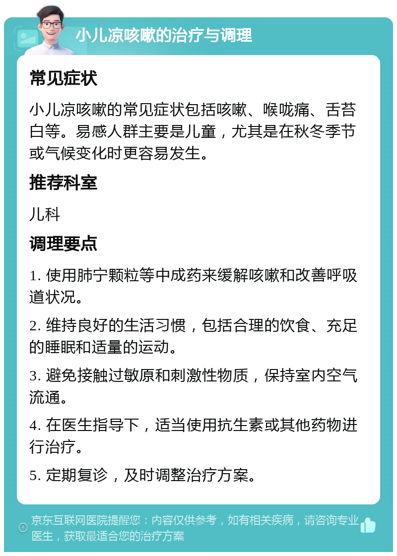 小儿凉咳嗽的治疗与调理 常见症状 小儿凉咳嗽的常见症状包括咳嗽、喉咙痛、舌苔白等。易感人群主要是儿童，尤其是在秋冬季节或气候变化时更容易发生。 推荐科室 儿科 调理要点 1. 使用肺宁颗粒等中成药来缓解咳嗽和改善呼吸道状况。 2. 维持良好的生活习惯，包括合理的饮食、充足的睡眠和适量的运动。 3. 避免接触过敏原和刺激性物质，保持室内空气流通。 4. 在医生指导下，适当使用抗生素或其他药物进行治疗。 5. 定期复诊，及时调整治疗方案。