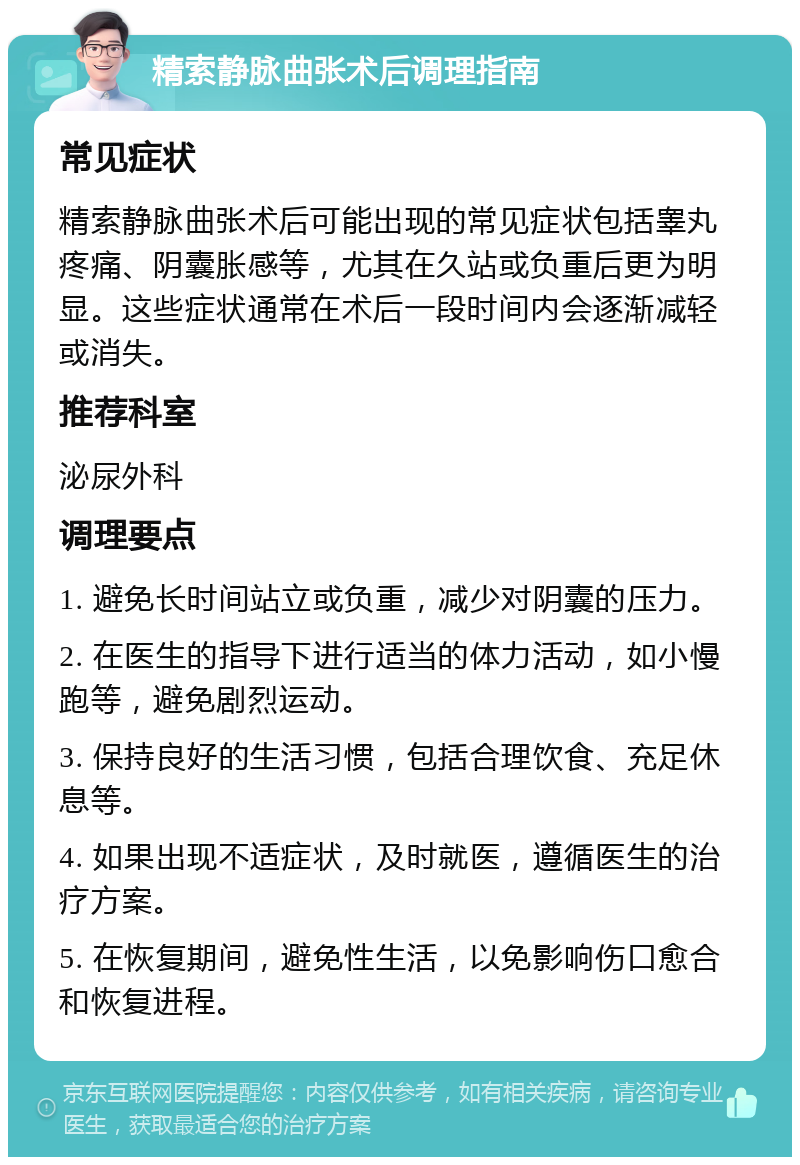 精索静脉曲张术后调理指南 常见症状 精索静脉曲张术后可能出现的常见症状包括睾丸疼痛、阴囊胀感等，尤其在久站或负重后更为明显。这些症状通常在术后一段时间内会逐渐减轻或消失。 推荐科室 泌尿外科 调理要点 1. 避免长时间站立或负重，减少对阴囊的压力。 2. 在医生的指导下进行适当的体力活动，如小慢跑等，避免剧烈运动。 3. 保持良好的生活习惯，包括合理饮食、充足休息等。 4. 如果出现不适症状，及时就医，遵循医生的治疗方案。 5. 在恢复期间，避免性生活，以免影响伤口愈合和恢复进程。