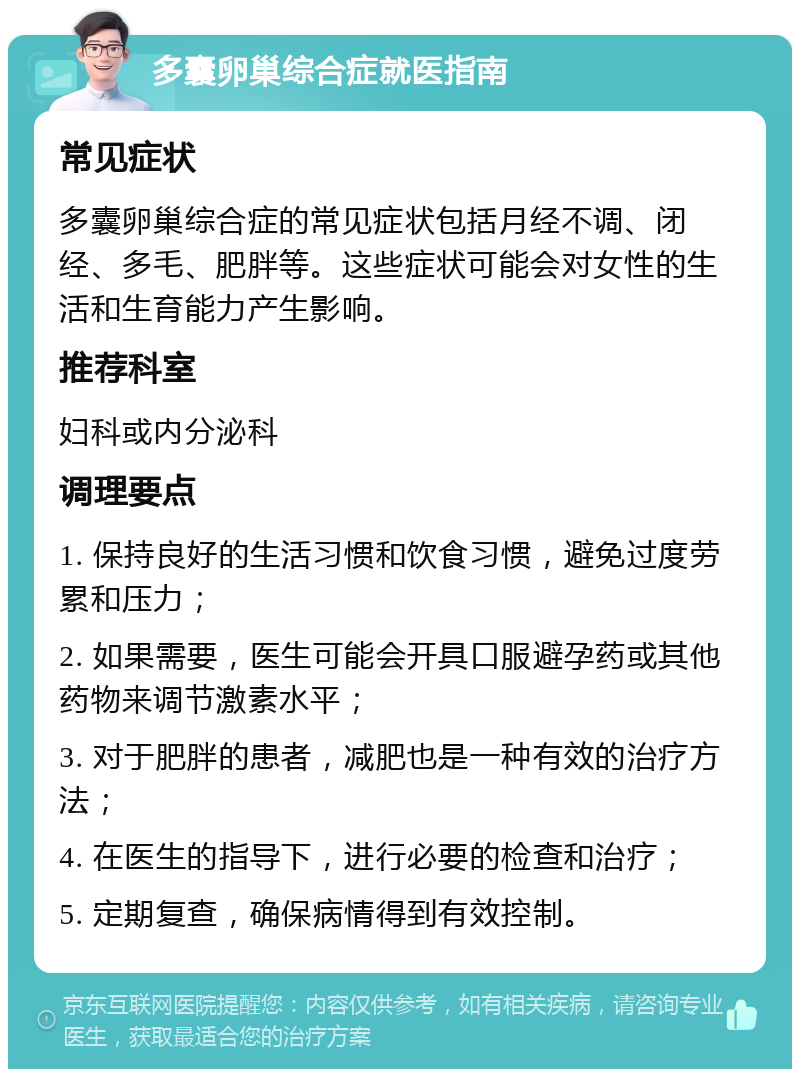 多囊卵巢综合症就医指南 常见症状 多囊卵巢综合症的常见症状包括月经不调、闭经、多毛、肥胖等。这些症状可能会对女性的生活和生育能力产生影响。 推荐科室 妇科或内分泌科 调理要点 1. 保持良好的生活习惯和饮食习惯，避免过度劳累和压力； 2. 如果需要，医生可能会开具口服避孕药或其他药物来调节激素水平； 3. 对于肥胖的患者，减肥也是一种有效的治疗方法； 4. 在医生的指导下，进行必要的检查和治疗； 5. 定期复查，确保病情得到有效控制。