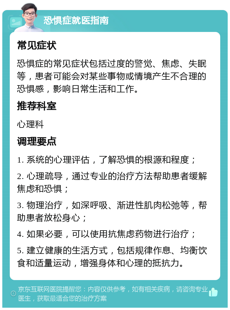 恐惧症就医指南 常见症状 恐惧症的常见症状包括过度的警觉、焦虑、失眠等，患者可能会对某些事物或情境产生不合理的恐惧感，影响日常生活和工作。 推荐科室 心理科 调理要点 1. 系统的心理评估，了解恐惧的根源和程度； 2. 心理疏导，通过专业的治疗方法帮助患者缓解焦虑和恐惧； 3. 物理治疗，如深呼吸、渐进性肌肉松弛等，帮助患者放松身心； 4. 如果必要，可以使用抗焦虑药物进行治疗； 5. 建立健康的生活方式，包括规律作息、均衡饮食和适量运动，增强身体和心理的抵抗力。