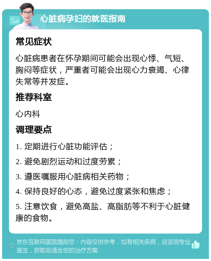 心脏病孕妇的就医指南 常见症状 心脏病患者在怀孕期间可能会出现心悸、气短、胸闷等症状，严重者可能会出现心力衰竭、心律失常等并发症。 推荐科室 心内科 调理要点 1. 定期进行心脏功能评估； 2. 避免剧烈运动和过度劳累； 3. 遵医嘱服用心脏病相关药物； 4. 保持良好的心态，避免过度紧张和焦虑； 5. 注意饮食，避免高盐、高脂肪等不利于心脏健康的食物。