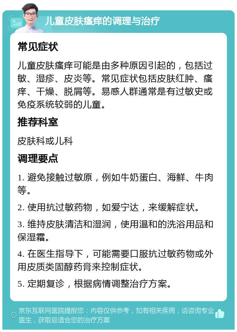 儿童皮肤瘙痒的调理与治疗 常见症状 儿童皮肤瘙痒可能是由多种原因引起的，包括过敏、湿疹、皮炎等。常见症状包括皮肤红肿、瘙痒、干燥、脱屑等。易感人群通常是有过敏史或免疫系统较弱的儿童。 推荐科室 皮肤科或儿科 调理要点 1. 避免接触过敏原，例如牛奶蛋白、海鲜、牛肉等。 2. 使用抗过敏药物，如爱宁达，来缓解症状。 3. 维持皮肤清洁和湿润，使用温和的洗浴用品和保湿霜。 4. 在医生指导下，可能需要口服抗过敏药物或外用皮质类固醇药膏来控制症状。 5. 定期复诊，根据病情调整治疗方案。