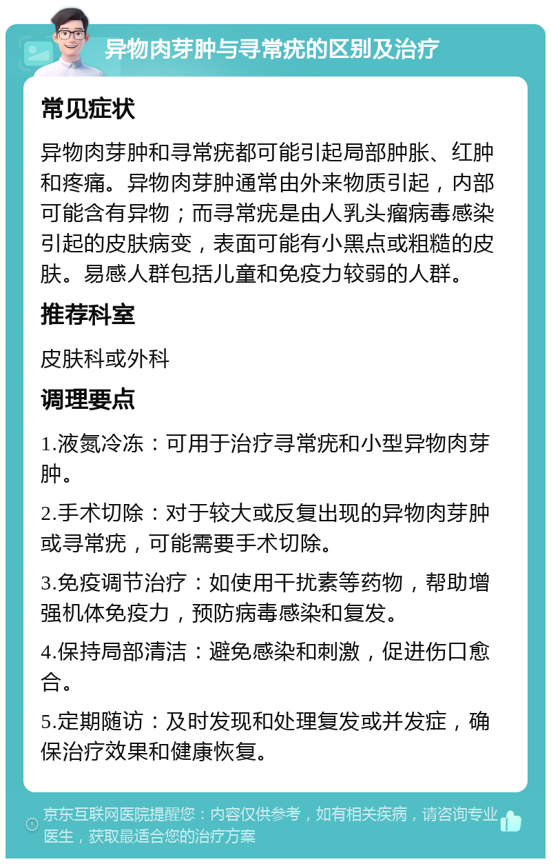 异物肉芽肿与寻常疣的区别及治疗 常见症状 异物肉芽肿和寻常疣都可能引起局部肿胀、红肿和疼痛。异物肉芽肿通常由外来物质引起，内部可能含有异物；而寻常疣是由人乳头瘤病毒感染引起的皮肤病变，表面可能有小黑点或粗糙的皮肤。易感人群包括儿童和免疫力较弱的人群。 推荐科室 皮肤科或外科 调理要点 1.液氮冷冻：可用于治疗寻常疣和小型异物肉芽肿。 2.手术切除：对于较大或反复出现的异物肉芽肿或寻常疣，可能需要手术切除。 3.免疫调节治疗：如使用干扰素等药物，帮助增强机体免疫力，预防病毒感染和复发。 4.保持局部清洁：避免感染和刺激，促进伤口愈合。 5.定期随访：及时发现和处理复发或并发症，确保治疗效果和健康恢复。