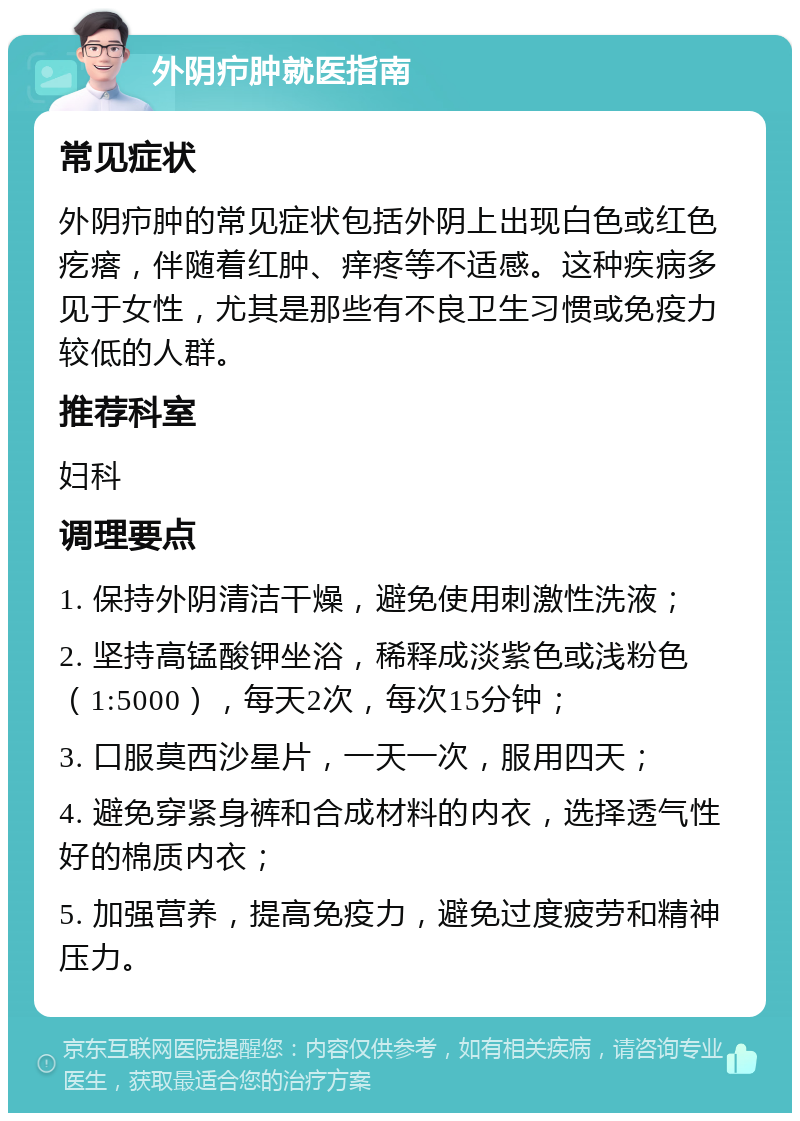 外阴疖肿就医指南 常见症状 外阴疖肿的常见症状包括外阴上出现白色或红色疙瘩，伴随着红肿、痒疼等不适感。这种疾病多见于女性，尤其是那些有不良卫生习惯或免疫力较低的人群。 推荐科室 妇科 调理要点 1. 保持外阴清洁干燥，避免使用刺激性洗液； 2. 坚持高锰酸钾坐浴，稀释成淡紫色或浅粉色（1:5000），每天2次，每次15分钟； 3. 口服莫西沙星片，一天一次，服用四天； 4. 避免穿紧身裤和合成材料的内衣，选择透气性好的棉质内衣； 5. 加强营养，提高免疫力，避免过度疲劳和精神压力。