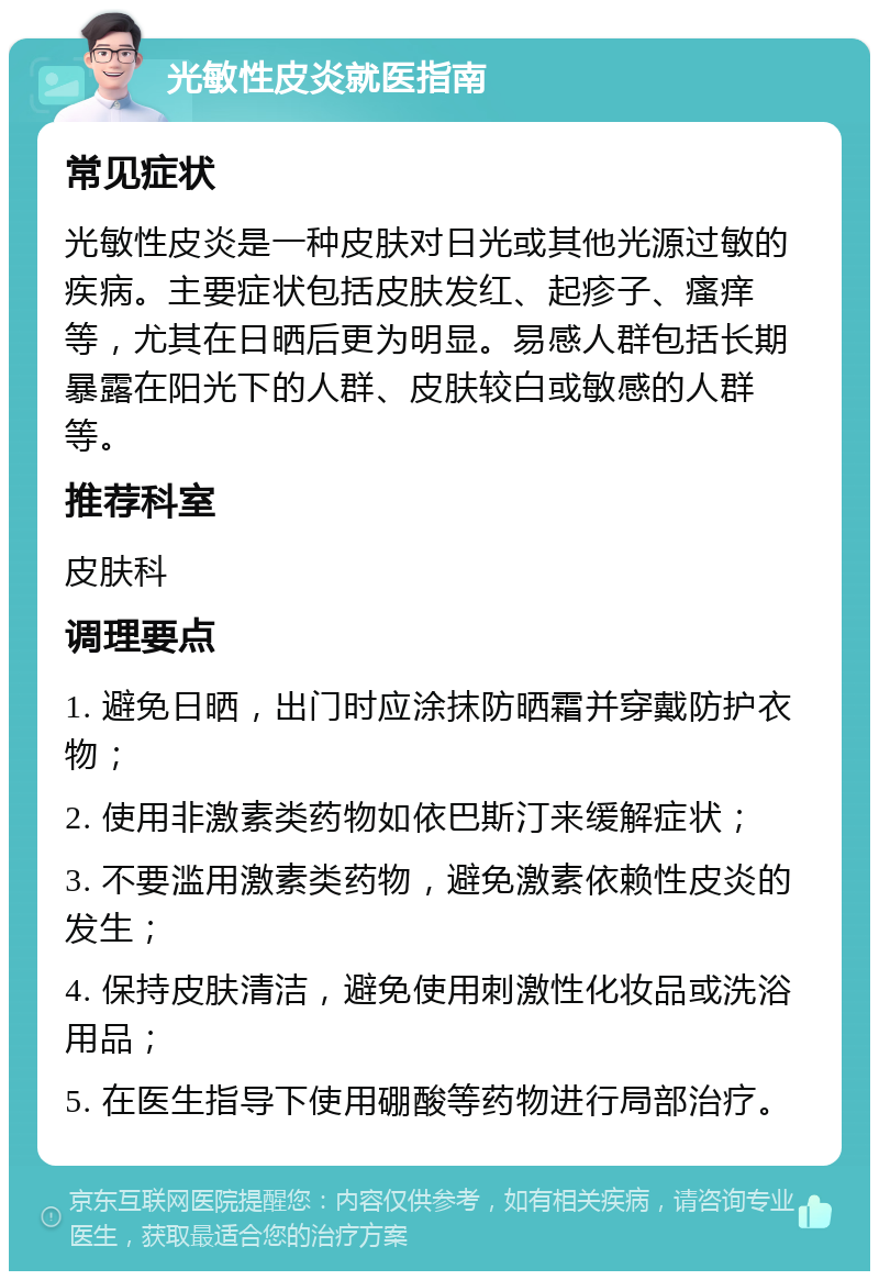 光敏性皮炎就医指南 常见症状 光敏性皮炎是一种皮肤对日光或其他光源过敏的疾病。主要症状包括皮肤发红、起疹子、瘙痒等，尤其在日晒后更为明显。易感人群包括长期暴露在阳光下的人群、皮肤较白或敏感的人群等。 推荐科室 皮肤科 调理要点 1. 避免日晒，出门时应涂抹防晒霜并穿戴防护衣物； 2. 使用非激素类药物如依巴斯汀来缓解症状； 3. 不要滥用激素类药物，避免激素依赖性皮炎的发生； 4. 保持皮肤清洁，避免使用刺激性化妆品或洗浴用品； 5. 在医生指导下使用硼酸等药物进行局部治疗。