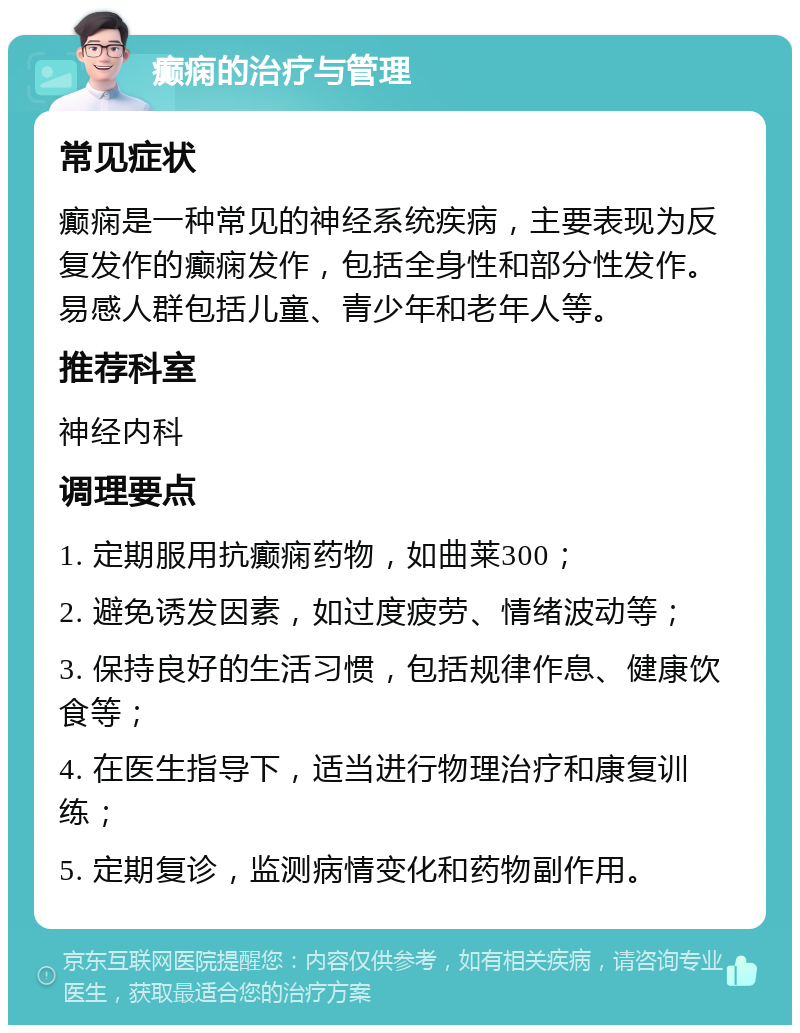 癫痫的治疗与管理 常见症状 癫痫是一种常见的神经系统疾病，主要表现为反复发作的癫痫发作，包括全身性和部分性发作。易感人群包括儿童、青少年和老年人等。 推荐科室 神经内科 调理要点 1. 定期服用抗癫痫药物，如曲莱300； 2. 避免诱发因素，如过度疲劳、情绪波动等； 3. 保持良好的生活习惯，包括规律作息、健康饮食等； 4. 在医生指导下，适当进行物理治疗和康复训练； 5. 定期复诊，监测病情变化和药物副作用。