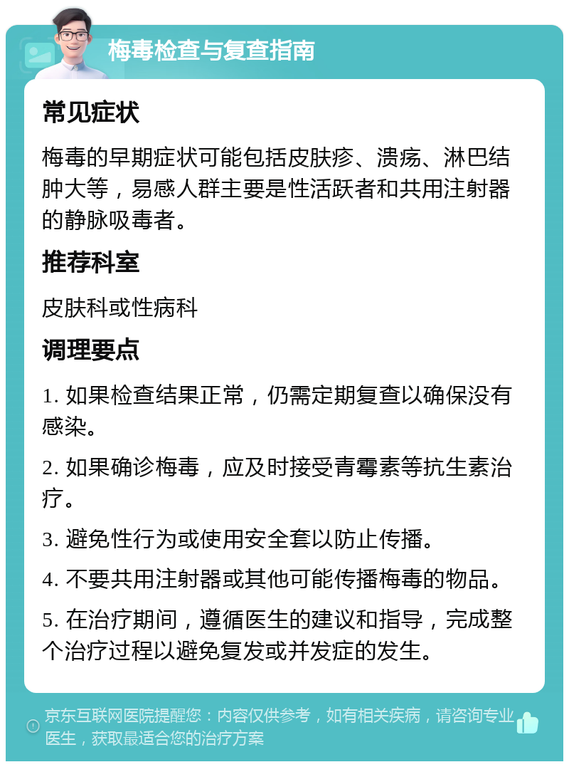 梅毒检查与复查指南 常见症状 梅毒的早期症状可能包括皮肤疹、溃疡、淋巴结肿大等，易感人群主要是性活跃者和共用注射器的静脉吸毒者。 推荐科室 皮肤科或性病科 调理要点 1. 如果检查结果正常，仍需定期复查以确保没有感染。 2. 如果确诊梅毒，应及时接受青霉素等抗生素治疗。 3. 避免性行为或使用安全套以防止传播。 4. 不要共用注射器或其他可能传播梅毒的物品。 5. 在治疗期间，遵循医生的建议和指导，完成整个治疗过程以避免复发或并发症的发生。