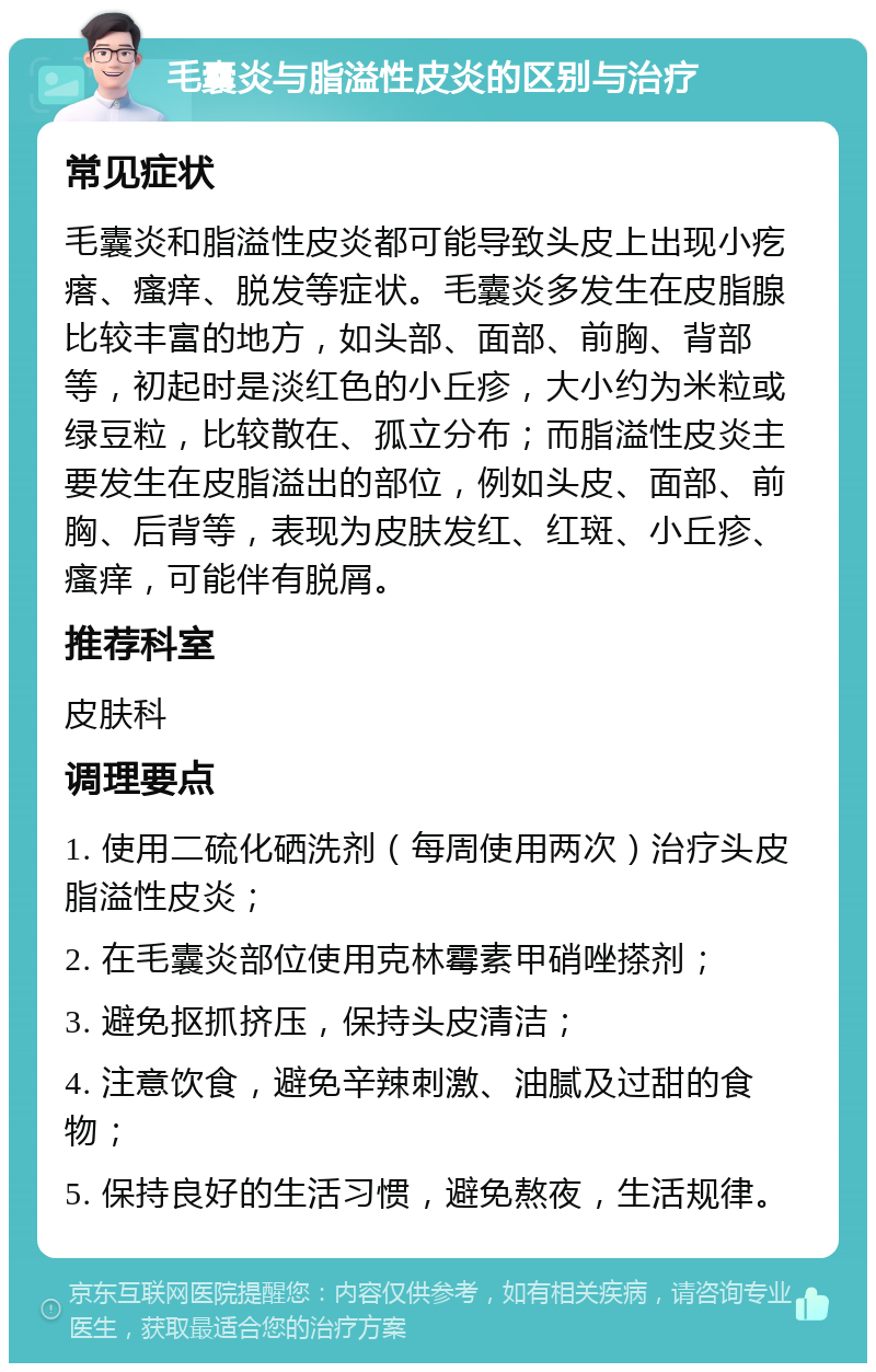 毛囊炎与脂溢性皮炎的区别与治疗 常见症状 毛囊炎和脂溢性皮炎都可能导致头皮上出现小疙瘩、瘙痒、脱发等症状。毛囊炎多发生在皮脂腺比较丰富的地方，如头部、面部、前胸、背部等，初起时是淡红色的小丘疹，大小约为米粒或绿豆粒，比较散在、孤立分布；而脂溢性皮炎主要发生在皮脂溢出的部位，例如头皮、面部、前胸、后背等，表现为皮肤发红、红斑、小丘疹、瘙痒，可能伴有脱屑。 推荐科室 皮肤科 调理要点 1. 使用二硫化硒洗剂（每周使用两次）治疗头皮脂溢性皮炎； 2. 在毛囊炎部位使用克林霉素甲硝唑搽剂； 3. 避免抠抓挤压，保持头皮清洁； 4. 注意饮食，避免辛辣刺激、油腻及过甜的食物； 5. 保持良好的生活习惯，避免熬夜，生活规律。