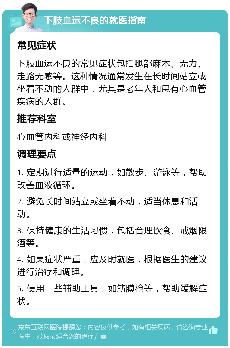 下肢血运不良的就医指南 常见症状 下肢血运不良的常见症状包括腿部麻木、无力、走路无感等。这种情况通常发生在长时间站立或坐着不动的人群中，尤其是老年人和患有心血管疾病的人群。 推荐科室 心血管内科或神经内科 调理要点 1. 定期进行适量的运动，如散步、游泳等，帮助改善血液循环。 2. 避免长时间站立或坐着不动，适当休息和活动。 3. 保持健康的生活习惯，包括合理饮食、戒烟限酒等。 4. 如果症状严重，应及时就医，根据医生的建议进行治疗和调理。 5. 使用一些辅助工具，如筋膜枪等，帮助缓解症状。