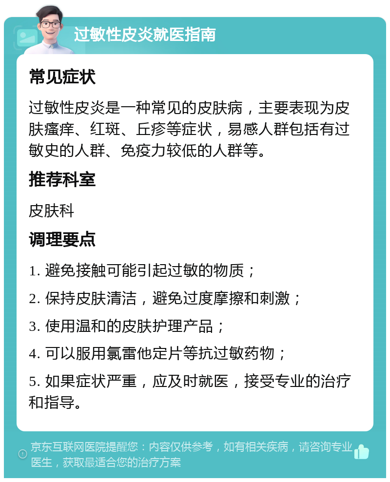 过敏性皮炎就医指南 常见症状 过敏性皮炎是一种常见的皮肤病，主要表现为皮肤瘙痒、红斑、丘疹等症状，易感人群包括有过敏史的人群、免疫力较低的人群等。 推荐科室 皮肤科 调理要点 1. 避免接触可能引起过敏的物质； 2. 保持皮肤清洁，避免过度摩擦和刺激； 3. 使用温和的皮肤护理产品； 4. 可以服用氯雷他定片等抗过敏药物； 5. 如果症状严重，应及时就医，接受专业的治疗和指导。