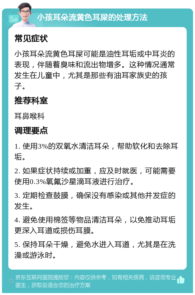 小孩耳朵流黄色耳屎的处理方法 常见症状 小孩耳朵流黄色耳屎可能是油性耳垢或中耳炎的表现，伴随着臭味和流出物增多。这种情况通常发生在儿童中，尤其是那些有油耳家族史的孩子。 推荐科室 耳鼻喉科 调理要点 1. 使用3%的双氧水清洁耳朵，帮助软化和去除耳垢。 2. 如果症状持续或加重，应及时就医，可能需要使用0.3%氧氟沙星滴耳液进行治疗。 3. 定期检查鼓膜，确保没有感染或其他并发症的发生。 4. 避免使用棉签等物品清洁耳朵，以免推动耳垢更深入耳道或损伤耳膜。 5. 保持耳朵干燥，避免水进入耳道，尤其是在洗澡或游泳时。