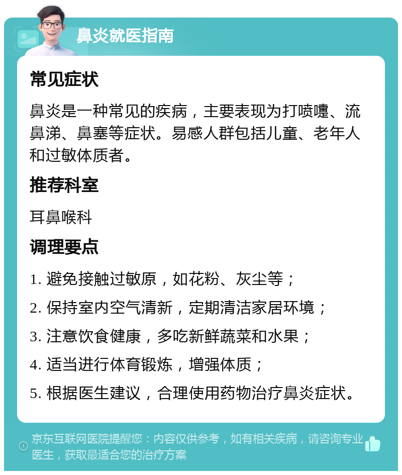 鼻炎就医指南 常见症状 鼻炎是一种常见的疾病，主要表现为打喷嚏、流鼻涕、鼻塞等症状。易感人群包括儿童、老年人和过敏体质者。 推荐科室 耳鼻喉科 调理要点 1. 避免接触过敏原，如花粉、灰尘等； 2. 保持室内空气清新，定期清洁家居环境； 3. 注意饮食健康，多吃新鲜蔬菜和水果； 4. 适当进行体育锻炼，增强体质； 5. 根据医生建议，合理使用药物治疗鼻炎症状。