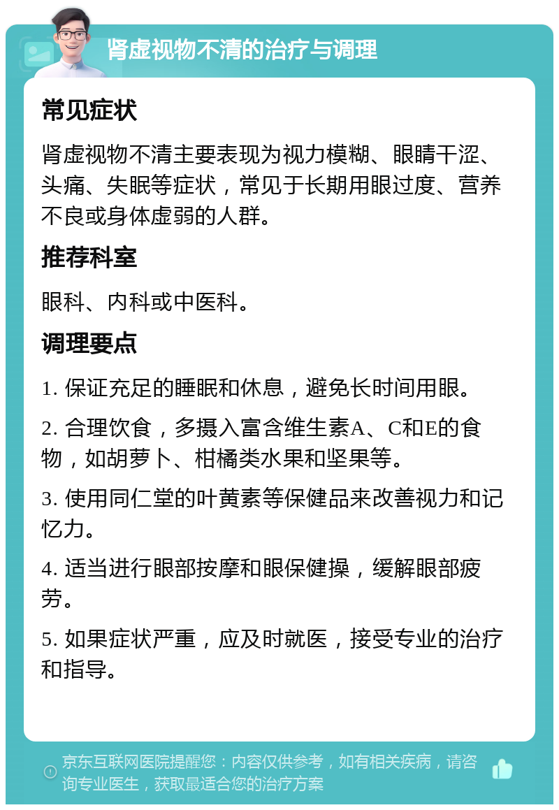 肾虚视物不清的治疗与调理 常见症状 肾虚视物不清主要表现为视力模糊、眼睛干涩、头痛、失眠等症状，常见于长期用眼过度、营养不良或身体虚弱的人群。 推荐科室 眼科、内科或中医科。 调理要点 1. 保证充足的睡眠和休息，避免长时间用眼。 2. 合理饮食，多摄入富含维生素A、C和E的食物，如胡萝卜、柑橘类水果和坚果等。 3. 使用同仁堂的叶黄素等保健品来改善视力和记忆力。 4. 适当进行眼部按摩和眼保健操，缓解眼部疲劳。 5. 如果症状严重，应及时就医，接受专业的治疗和指导。