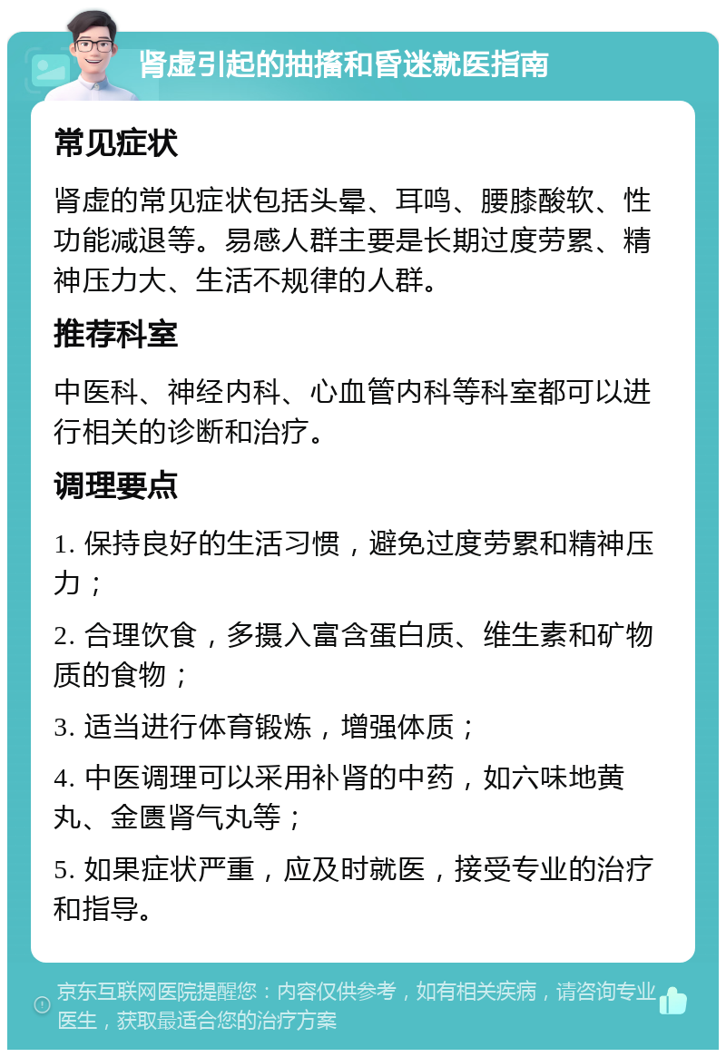 肾虚引起的抽搐和昏迷就医指南 常见症状 肾虚的常见症状包括头晕、耳鸣、腰膝酸软、性功能减退等。易感人群主要是长期过度劳累、精神压力大、生活不规律的人群。 推荐科室 中医科、神经内科、心血管内科等科室都可以进行相关的诊断和治疗。 调理要点 1. 保持良好的生活习惯，避免过度劳累和精神压力； 2. 合理饮食，多摄入富含蛋白质、维生素和矿物质的食物； 3. 适当进行体育锻炼，增强体质； 4. 中医调理可以采用补肾的中药，如六味地黄丸、金匮肾气丸等； 5. 如果症状严重，应及时就医，接受专业的治疗和指导。