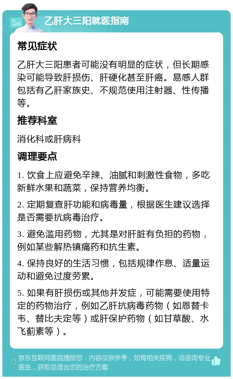 乙肝大三阳就医指南 常见症状 乙肝大三阳患者可能没有明显的症状，但长期感染可能导致肝损伤、肝硬化甚至肝癌。易感人群包括有乙肝家族史、不规范使用注射器、性传播等。 推荐科室 消化科或肝病科 调理要点 1. 饮食上应避免辛辣、油腻和刺激性食物，多吃新鲜水果和蔬菜，保持营养均衡。 2. 定期复查肝功能和病毒量，根据医生建议选择是否需要抗病毒治疗。 3. 避免滥用药物，尤其是对肝脏有负担的药物，例如某些解热镇痛药和抗生素。 4. 保持良好的生活习惯，包括规律作息、适量运动和避免过度劳累。 5. 如果有肝损伤或其他并发症，可能需要使用特定的药物治疗，例如乙肝抗病毒药物（如恩替卡韦、替比夫定等）或肝保护药物（如甘草酸、水飞蓟素等）。