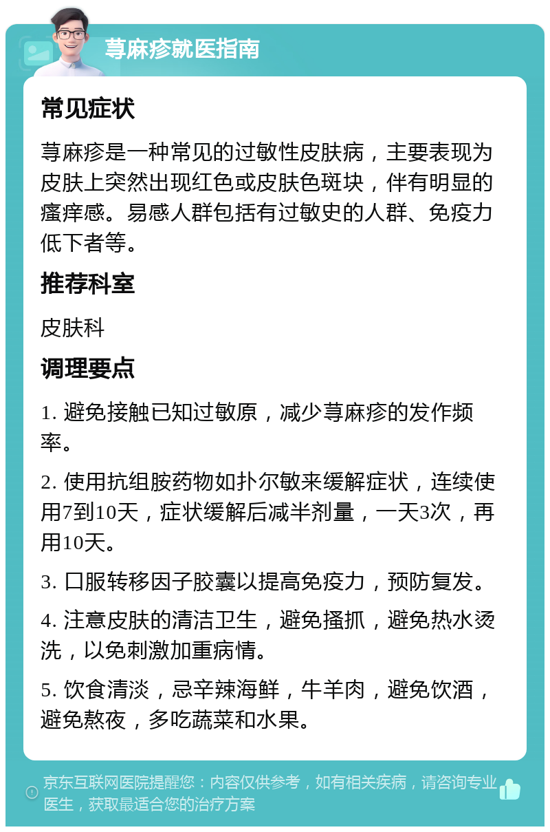 荨麻疹就医指南 常见症状 荨麻疹是一种常见的过敏性皮肤病，主要表现为皮肤上突然出现红色或皮肤色斑块，伴有明显的瘙痒感。易感人群包括有过敏史的人群、免疫力低下者等。 推荐科室 皮肤科 调理要点 1. 避免接触已知过敏原，减少荨麻疹的发作频率。 2. 使用抗组胺药物如扑尔敏来缓解症状，连续使用7到10天，症状缓解后减半剂量，一天3次，再用10天。 3. 口服转移因子胶囊以提高免疫力，预防复发。 4. 注意皮肤的清洁卫生，避免搔抓，避免热水烫洗，以免刺激加重病情。 5. 饮食清淡，忌辛辣海鲜，牛羊肉，避免饮酒，避免熬夜，多吃蔬菜和水果。