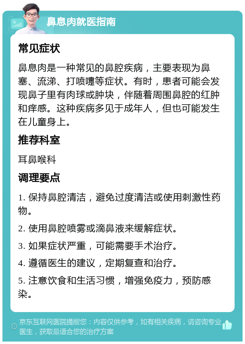 鼻息肉就医指南 常见症状 鼻息肉是一种常见的鼻腔疾病，主要表现为鼻塞、流涕、打喷嚏等症状。有时，患者可能会发现鼻子里有肉球或肿块，伴随着周围鼻腔的红肿和痒感。这种疾病多见于成年人，但也可能发生在儿童身上。 推荐科室 耳鼻喉科 调理要点 1. 保持鼻腔清洁，避免过度清洁或使用刺激性药物。 2. 使用鼻腔喷雾或滴鼻液来缓解症状。 3. 如果症状严重，可能需要手术治疗。 4. 遵循医生的建议，定期复查和治疗。 5. 注意饮食和生活习惯，增强免疫力，预防感染。