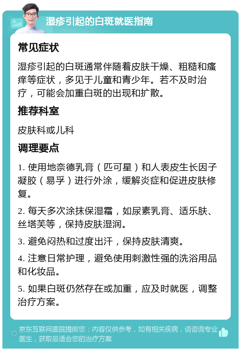 湿疹引起的白斑就医指南 常见症状 湿疹引起的白斑通常伴随着皮肤干燥、粗糙和瘙痒等症状，多见于儿童和青少年。若不及时治疗，可能会加重白斑的出现和扩散。 推荐科室 皮肤科或儿科 调理要点 1. 使用地奈德乳膏（匹可星）和人表皮生长因子凝胶（易孚）进行外涂，缓解炎症和促进皮肤修复。 2. 每天多次涂抹保湿霜，如尿素乳膏、适乐肤、丝塔芙等，保持皮肤湿润。 3. 避免闷热和过度出汗，保持皮肤清爽。 4. 注意日常护理，避免使用刺激性强的洗浴用品和化妆品。 5. 如果白斑仍然存在或加重，应及时就医，调整治疗方案。