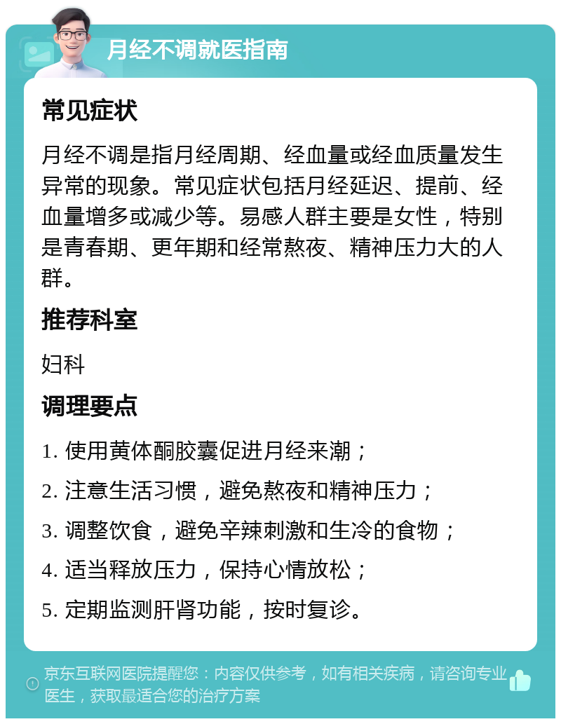 月经不调就医指南 常见症状 月经不调是指月经周期、经血量或经血质量发生异常的现象。常见症状包括月经延迟、提前、经血量增多或减少等。易感人群主要是女性，特别是青春期、更年期和经常熬夜、精神压力大的人群。 推荐科室 妇科 调理要点 1. 使用黄体酮胶囊促进月经来潮； 2. 注意生活习惯，避免熬夜和精神压力； 3. 调整饮食，避免辛辣刺激和生冷的食物； 4. 适当释放压力，保持心情放松； 5. 定期监测肝肾功能，按时复诊。