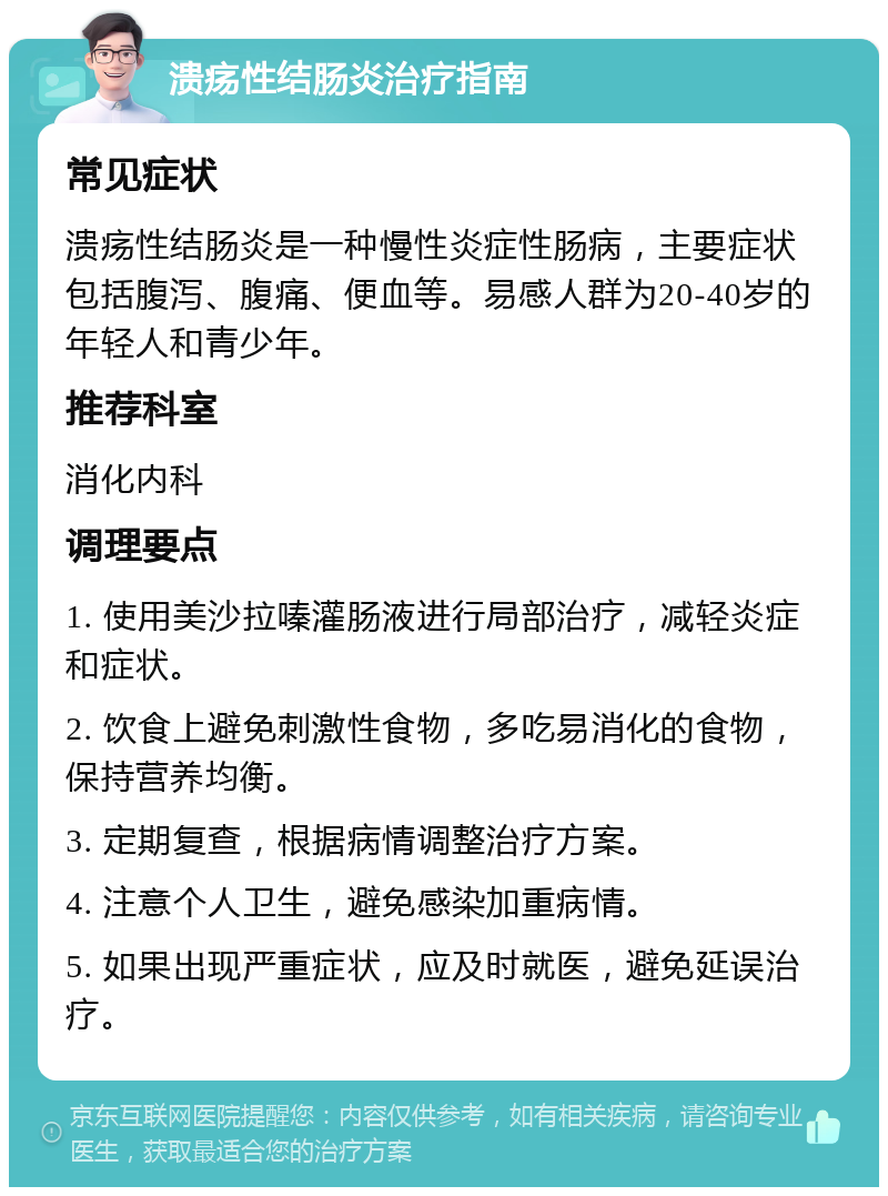 溃疡性结肠炎治疗指南 常见症状 溃疡性结肠炎是一种慢性炎症性肠病，主要症状包括腹泻、腹痛、便血等。易感人群为20-40岁的年轻人和青少年。 推荐科室 消化内科 调理要点 1. 使用美沙拉嗪灌肠液进行局部治疗，减轻炎症和症状。 2. 饮食上避免刺激性食物，多吃易消化的食物，保持营养均衡。 3. 定期复查，根据病情调整治疗方案。 4. 注意个人卫生，避免感染加重病情。 5. 如果出现严重症状，应及时就医，避免延误治疗。