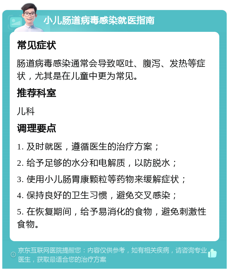 小儿肠道病毒感染就医指南 常见症状 肠道病毒感染通常会导致呕吐、腹泻、发热等症状，尤其是在儿童中更为常见。 推荐科室 儿科 调理要点 1. 及时就医，遵循医生的治疗方案； 2. 给予足够的水分和电解质，以防脱水； 3. 使用小儿肠胃康颗粒等药物来缓解症状； 4. 保持良好的卫生习惯，避免交叉感染； 5. 在恢复期间，给予易消化的食物，避免刺激性食物。