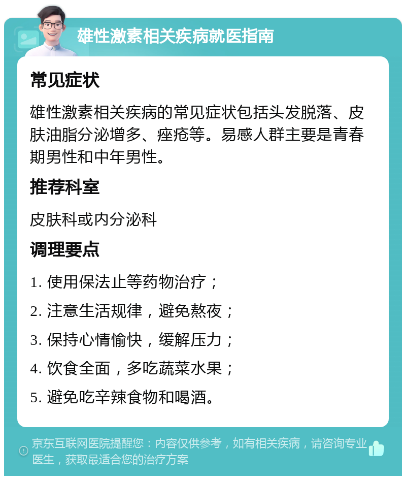 雄性激素相关疾病就医指南 常见症状 雄性激素相关疾病的常见症状包括头发脱落、皮肤油脂分泌增多、痤疮等。易感人群主要是青春期男性和中年男性。 推荐科室 皮肤科或内分泌科 调理要点 1. 使用保法止等药物治疗； 2. 注意生活规律，避免熬夜； 3. 保持心情愉快，缓解压力； 4. 饮食全面，多吃蔬菜水果； 5. 避免吃辛辣食物和喝酒。