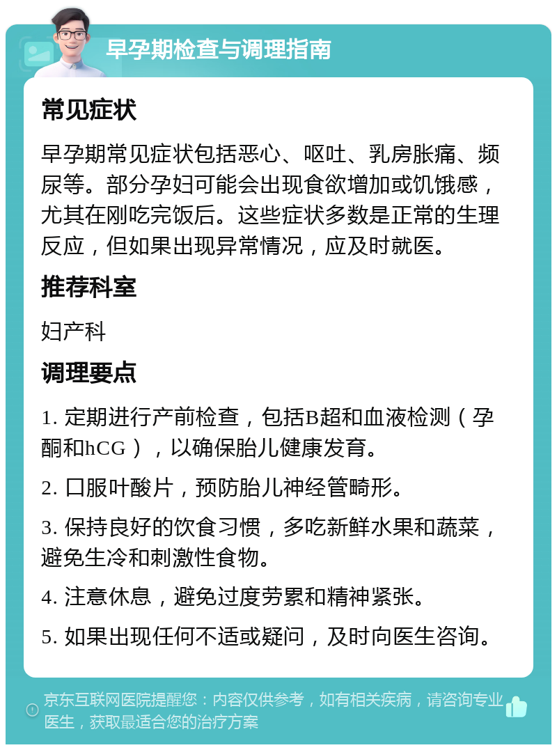 早孕期检查与调理指南 常见症状 早孕期常见症状包括恶心、呕吐、乳房胀痛、频尿等。部分孕妇可能会出现食欲增加或饥饿感，尤其在刚吃完饭后。这些症状多数是正常的生理反应，但如果出现异常情况，应及时就医。 推荐科室 妇产科 调理要点 1. 定期进行产前检查，包括B超和血液检测（孕酮和hCG），以确保胎儿健康发育。 2. 口服叶酸片，预防胎儿神经管畸形。 3. 保持良好的饮食习惯，多吃新鲜水果和蔬菜，避免生冷和刺激性食物。 4. 注意休息，避免过度劳累和精神紧张。 5. 如果出现任何不适或疑问，及时向医生咨询。