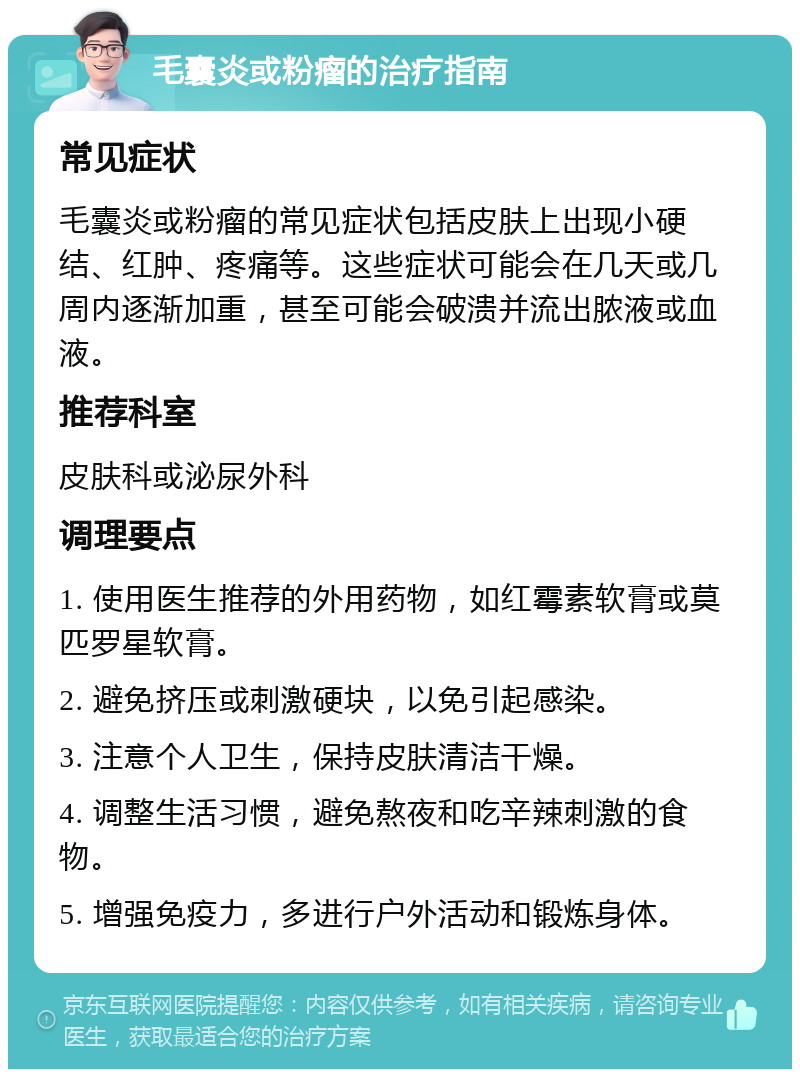 毛囊炎或粉瘤的治疗指南 常见症状 毛囊炎或粉瘤的常见症状包括皮肤上出现小硬结、红肿、疼痛等。这些症状可能会在几天或几周内逐渐加重，甚至可能会破溃并流出脓液或血液。 推荐科室 皮肤科或泌尿外科 调理要点 1. 使用医生推荐的外用药物，如红霉素软膏或莫匹罗星软膏。 2. 避免挤压或刺激硬块，以免引起感染。 3. 注意个人卫生，保持皮肤清洁干燥。 4. 调整生活习惯，避免熬夜和吃辛辣刺激的食物。 5. 增强免疫力，多进行户外活动和锻炼身体。