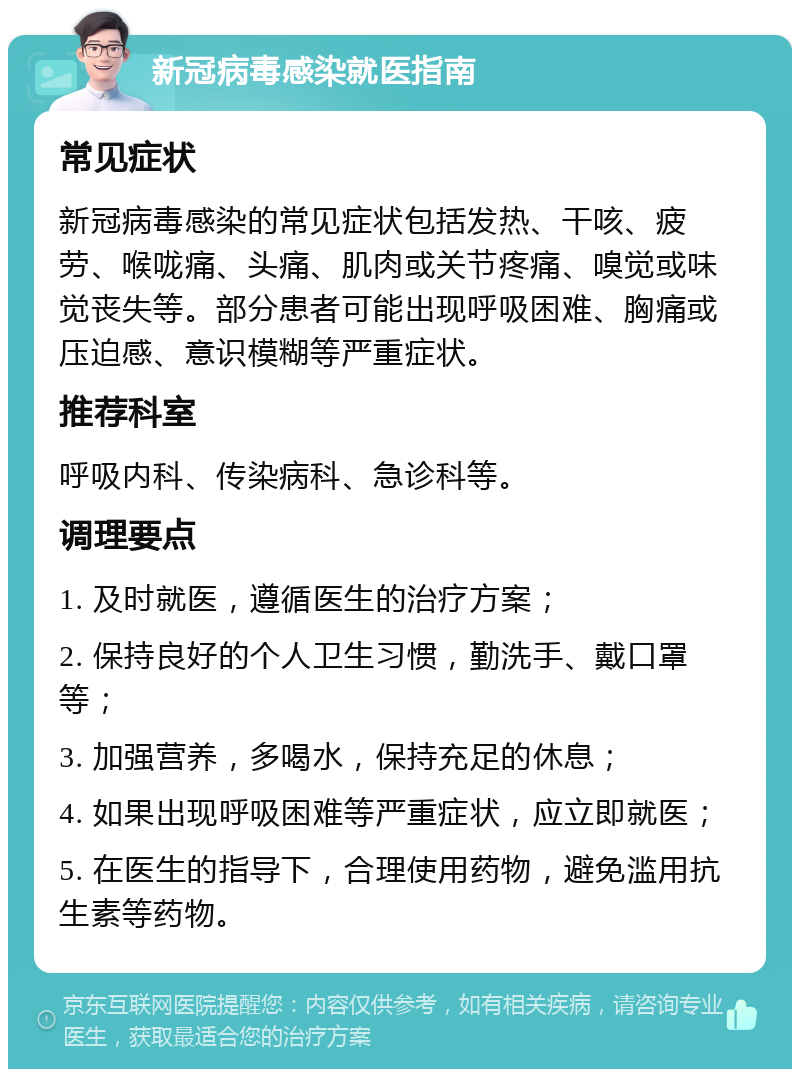 新冠病毒感染就医指南 常见症状 新冠病毒感染的常见症状包括发热、干咳、疲劳、喉咙痛、头痛、肌肉或关节疼痛、嗅觉或味觉丧失等。部分患者可能出现呼吸困难、胸痛或压迫感、意识模糊等严重症状。 推荐科室 呼吸内科、传染病科、急诊科等。 调理要点 1. 及时就医，遵循医生的治疗方案； 2. 保持良好的个人卫生习惯，勤洗手、戴口罩等； 3. 加强营养，多喝水，保持充足的休息； 4. 如果出现呼吸困难等严重症状，应立即就医； 5. 在医生的指导下，合理使用药物，避免滥用抗生素等药物。