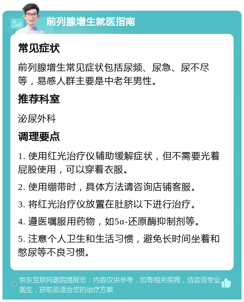 前列腺增生就医指南 常见症状 前列腺增生常见症状包括尿频、尿急、尿不尽等，易感人群主要是中老年男性。 推荐科室 泌尿外科 调理要点 1. 使用红光治疗仪辅助缓解症状，但不需要光着屁股使用，可以穿着衣服。 2. 使用绷带时，具体方法请咨询店铺客服。 3. 将红光治疗仪放置在肚脐以下进行治疗。 4. 遵医嘱服用药物，如5α-还原酶抑制剂等。 5. 注意个人卫生和生活习惯，避免长时间坐着和憋尿等不良习惯。