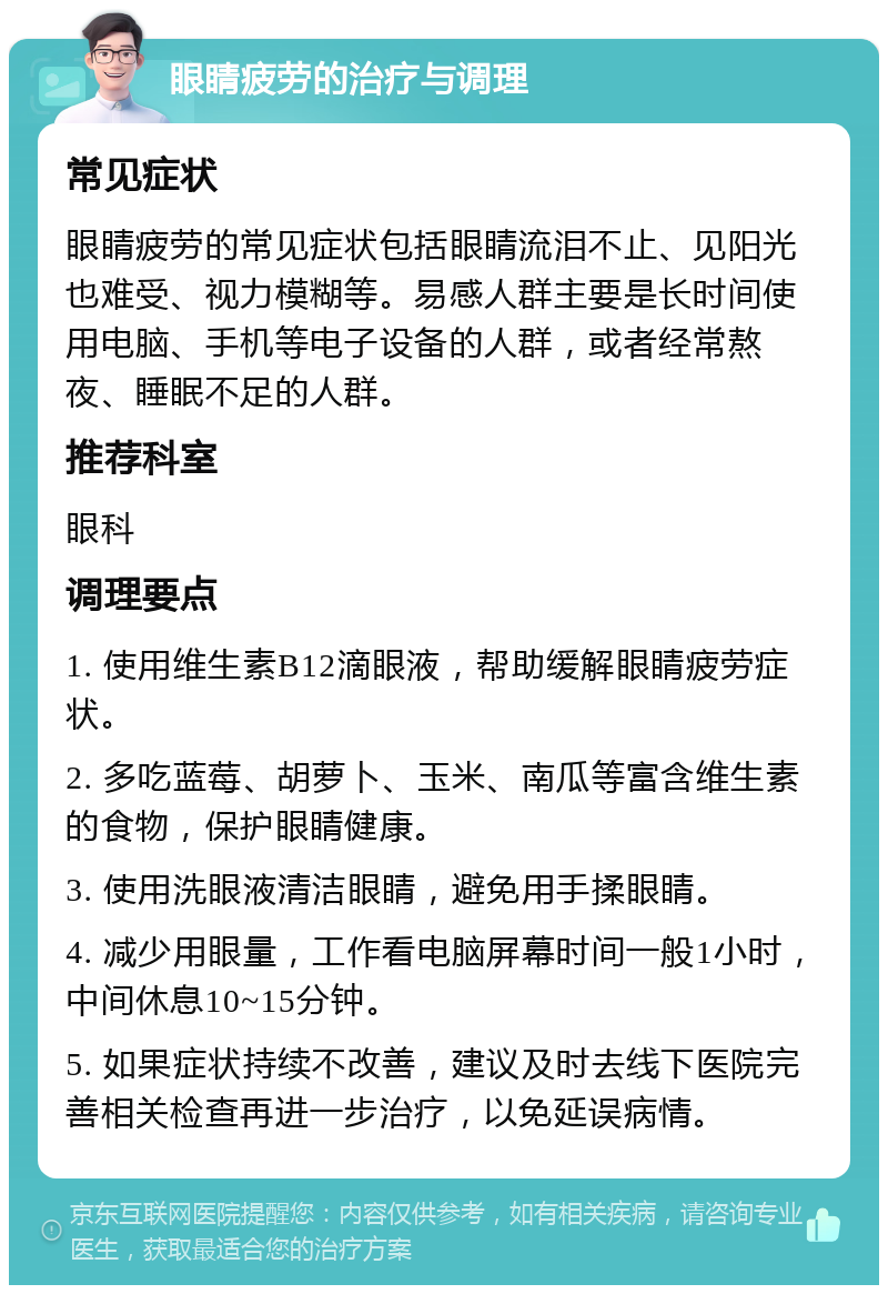 眼睛疲劳的治疗与调理 常见症状 眼睛疲劳的常见症状包括眼睛流泪不止、见阳光也难受、视力模糊等。易感人群主要是长时间使用电脑、手机等电子设备的人群，或者经常熬夜、睡眠不足的人群。 推荐科室 眼科 调理要点 1. 使用维生素B12滴眼液，帮助缓解眼睛疲劳症状。 2. 多吃蓝莓、胡萝卜、玉米、南瓜等富含维生素的食物，保护眼睛健康。 3. 使用洗眼液清洁眼睛，避免用手揉眼睛。 4. 减少用眼量，工作看电脑屏幕时间一般1小时，中间休息10~15分钟。 5. 如果症状持续不改善，建议及时去线下医院完善相关检查再进一步治疗，以免延误病情。