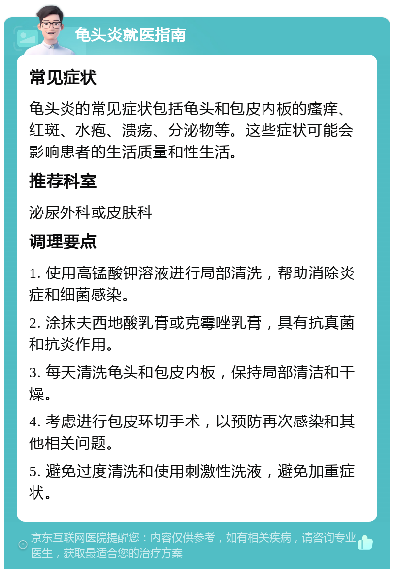 龟头炎就医指南 常见症状 龟头炎的常见症状包括龟头和包皮内板的瘙痒、红斑、水疱、溃疡、分泌物等。这些症状可能会影响患者的生活质量和性生活。 推荐科室 泌尿外科或皮肤科 调理要点 1. 使用高锰酸钾溶液进行局部清洗，帮助消除炎症和细菌感染。 2. 涂抹夫西地酸乳膏或克霉唑乳膏，具有抗真菌和抗炎作用。 3. 每天清洗龟头和包皮内板，保持局部清洁和干燥。 4. 考虑进行包皮环切手术，以预防再次感染和其他相关问题。 5. 避免过度清洗和使用刺激性洗液，避免加重症状。