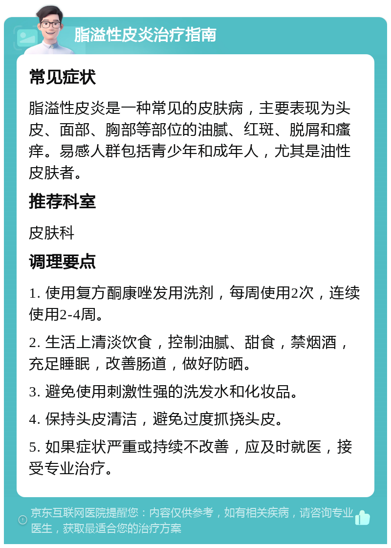 脂溢性皮炎治疗指南 常见症状 脂溢性皮炎是一种常见的皮肤病，主要表现为头皮、面部、胸部等部位的油腻、红斑、脱屑和瘙痒。易感人群包括青少年和成年人，尤其是油性皮肤者。 推荐科室 皮肤科 调理要点 1. 使用复方酮康唑发用洗剂，每周使用2次，连续使用2-4周。 2. 生活上清淡饮食，控制油腻、甜食，禁烟酒，充足睡眠，改善肠道，做好防晒。 3. 避免使用刺激性强的洗发水和化妆品。 4. 保持头皮清洁，避免过度抓挠头皮。 5. 如果症状严重或持续不改善，应及时就医，接受专业治疗。