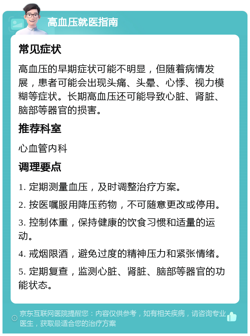 高血压就医指南 常见症状 高血压的早期症状可能不明显，但随着病情发展，患者可能会出现头痛、头晕、心悸、视力模糊等症状。长期高血压还可能导致心脏、肾脏、脑部等器官的损害。 推荐科室 心血管内科 调理要点 1. 定期测量血压，及时调整治疗方案。 2. 按医嘱服用降压药物，不可随意更改或停用。 3. 控制体重，保持健康的饮食习惯和适量的运动。 4. 戒烟限酒，避免过度的精神压力和紧张情绪。 5. 定期复查，监测心脏、肾脏、脑部等器官的功能状态。