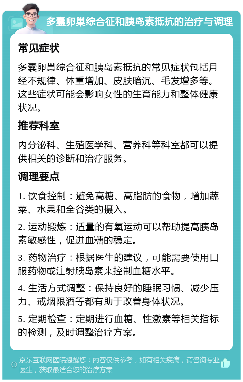 多囊卵巢综合征和胰岛素抵抗的治疗与调理 常见症状 多囊卵巢综合征和胰岛素抵抗的常见症状包括月经不规律、体重增加、皮肤暗沉、毛发增多等。这些症状可能会影响女性的生育能力和整体健康状况。 推荐科室 内分泌科、生殖医学科、营养科等科室都可以提供相关的诊断和治疗服务。 调理要点 1. 饮食控制：避免高糖、高脂肪的食物，增加蔬菜、水果和全谷类的摄入。 2. 运动锻炼：适量的有氧运动可以帮助提高胰岛素敏感性，促进血糖的稳定。 3. 药物治疗：根据医生的建议，可能需要使用口服药物或注射胰岛素来控制血糖水平。 4. 生活方式调整：保持良好的睡眠习惯、减少压力、戒烟限酒等都有助于改善身体状况。 5. 定期检查：定期进行血糖、性激素等相关指标的检测，及时调整治疗方案。