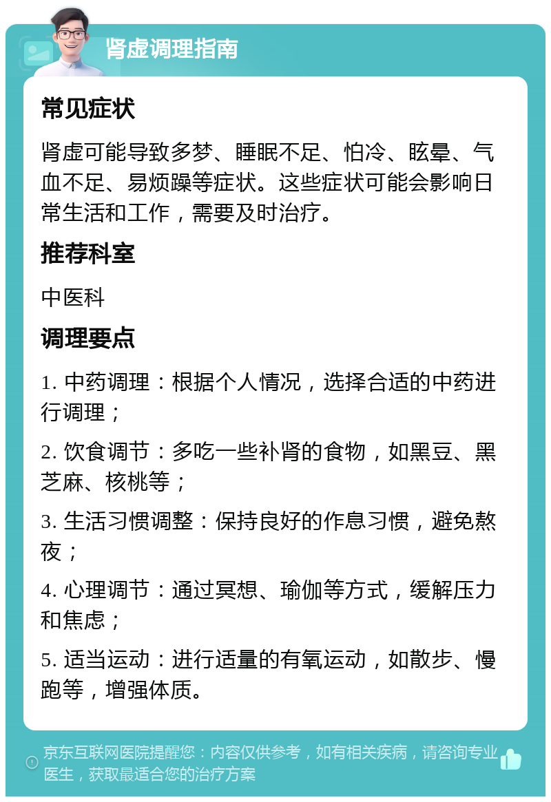 肾虚调理指南 常见症状 肾虚可能导致多梦、睡眠不足、怕冷、眩晕、气血不足、易烦躁等症状。这些症状可能会影响日常生活和工作，需要及时治疗。 推荐科室 中医科 调理要点 1. 中药调理：根据个人情况，选择合适的中药进行调理； 2. 饮食调节：多吃一些补肾的食物，如黑豆、黑芝麻、核桃等； 3. 生活习惯调整：保持良好的作息习惯，避免熬夜； 4. 心理调节：通过冥想、瑜伽等方式，缓解压力和焦虑； 5. 适当运动：进行适量的有氧运动，如散步、慢跑等，增强体质。