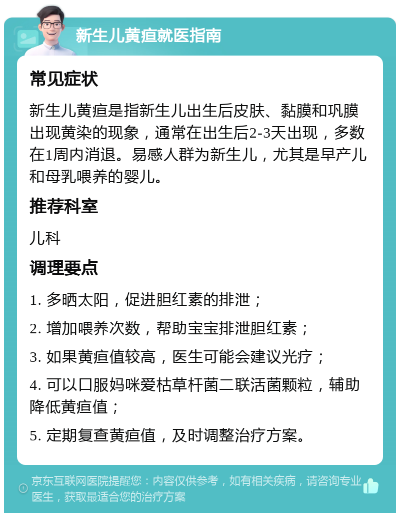 新生儿黄疸就医指南 常见症状 新生儿黄疸是指新生儿出生后皮肤、黏膜和巩膜出现黄染的现象，通常在出生后2-3天出现，多数在1周内消退。易感人群为新生儿，尤其是早产儿和母乳喂养的婴儿。 推荐科室 儿科 调理要点 1. 多晒太阳，促进胆红素的排泄； 2. 增加喂养次数，帮助宝宝排泄胆红素； 3. 如果黄疸值较高，医生可能会建议光疗； 4. 可以口服妈咪爱枯草杆菌二联活菌颗粒，辅助降低黄疸值； 5. 定期复查黄疸值，及时调整治疗方案。