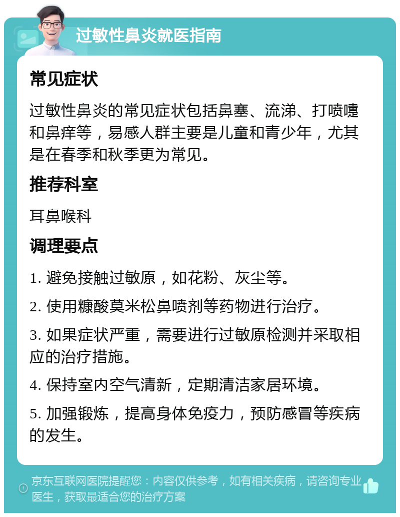 过敏性鼻炎就医指南 常见症状 过敏性鼻炎的常见症状包括鼻塞、流涕、打喷嚏和鼻痒等，易感人群主要是儿童和青少年，尤其是在春季和秋季更为常见。 推荐科室 耳鼻喉科 调理要点 1. 避免接触过敏原，如花粉、灰尘等。 2. 使用糠酸莫米松鼻喷剂等药物进行治疗。 3. 如果症状严重，需要进行过敏原检测并采取相应的治疗措施。 4. 保持室内空气清新，定期清洁家居环境。 5. 加强锻炼，提高身体免疫力，预防感冒等疾病的发生。