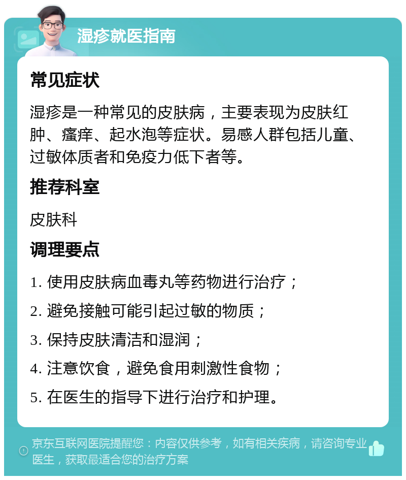 湿疹就医指南 常见症状 湿疹是一种常见的皮肤病，主要表现为皮肤红肿、瘙痒、起水泡等症状。易感人群包括儿童、过敏体质者和免疫力低下者等。 推荐科室 皮肤科 调理要点 1. 使用皮肤病血毒丸等药物进行治疗； 2. 避免接触可能引起过敏的物质； 3. 保持皮肤清洁和湿润； 4. 注意饮食，避免食用刺激性食物； 5. 在医生的指导下进行治疗和护理。