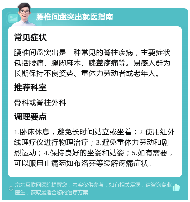 腰椎间盘突出就医指南 常见症状 腰椎间盘突出是一种常见的脊柱疾病，主要症状包括腰痛、腿脚麻木、膝盖疼痛等。易感人群为长期保持不良姿势、重体力劳动者或老年人。 推荐科室 骨科或脊柱外科 调理要点 1.卧床休息，避免长时间站立或坐着；2.使用红外线理疗仪进行物理治疗；3.避免重体力劳动和剧烈运动；4.保持良好的坐姿和站姿；5.如有需要，可以服用止痛药如布洛芬等缓解疼痛症状。