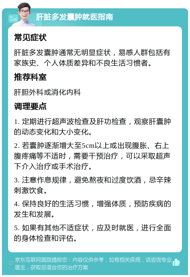 肝脏多发囊肿就医指南 常见症状 肝脏多发囊肿通常无明显症状，易感人群包括有家族史、个人体质差异和不良生活习惯者。 推荐科室 肝胆外科或消化内科 调理要点 1. 定期进行超声波检查及肝功检查，观察肝囊肿的动态变化和大小变化。 2. 若囊肿逐渐增大至5cm以上或出现腹胀、右上腹疼痛等不适时，需要干预治疗，可以采取超声下介入治疗或手术治疗。 3. 注意作息规律，避免熬夜和过度饮酒，忌辛辣刺激饮食。 4. 保持良好的生活习惯，增强体质，预防疾病的发生和发展。 5. 如果有其他不适症状，应及时就医，进行全面的身体检查和评估。