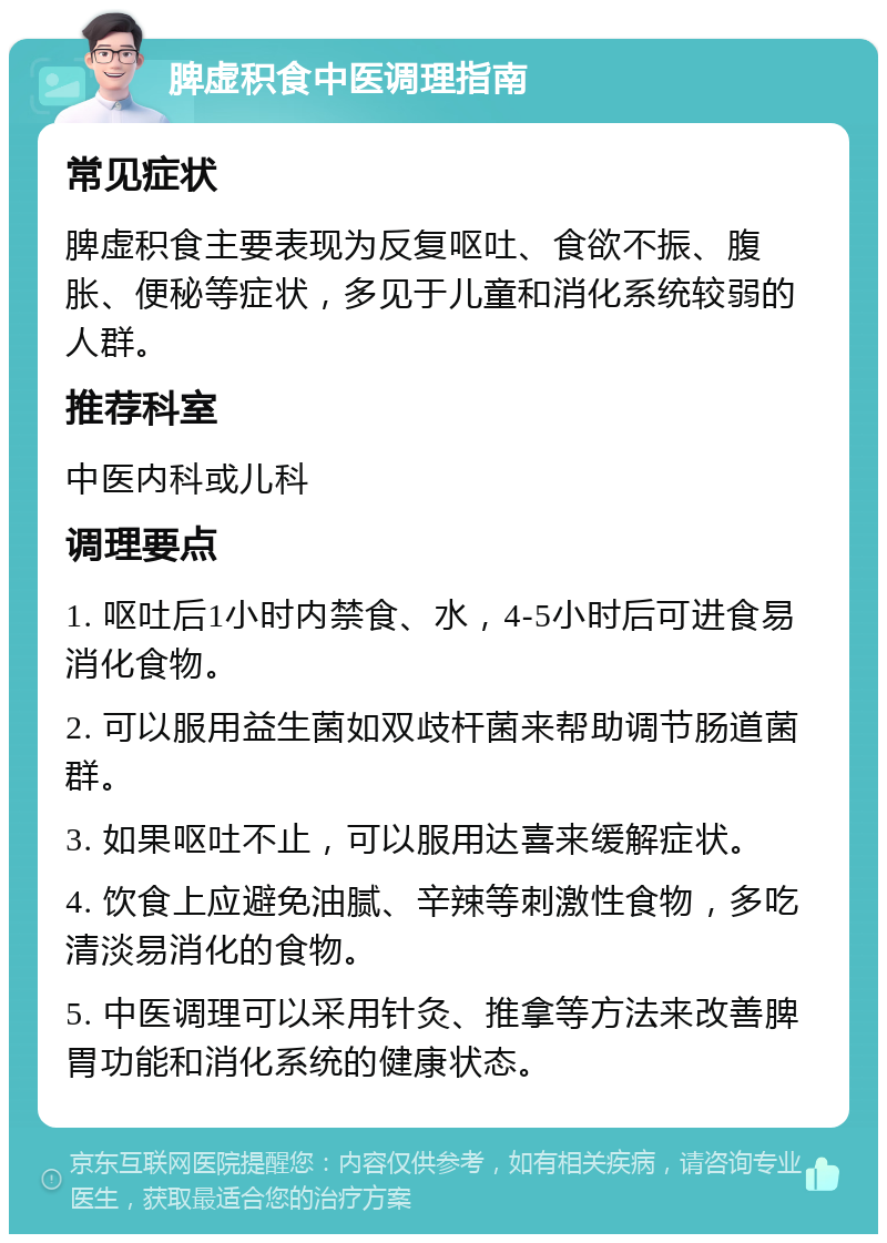 脾虚积食中医调理指南 常见症状 脾虚积食主要表现为反复呕吐、食欲不振、腹胀、便秘等症状，多见于儿童和消化系统较弱的人群。 推荐科室 中医内科或儿科 调理要点 1. 呕吐后1小时内禁食、水，4-5小时后可进食易消化食物。 2. 可以服用益生菌如双歧杆菌来帮助调节肠道菌群。 3. 如果呕吐不止，可以服用达喜来缓解症状。 4. 饮食上应避免油腻、辛辣等刺激性食物，多吃清淡易消化的食物。 5. 中医调理可以采用针灸、推拿等方法来改善脾胃功能和消化系统的健康状态。