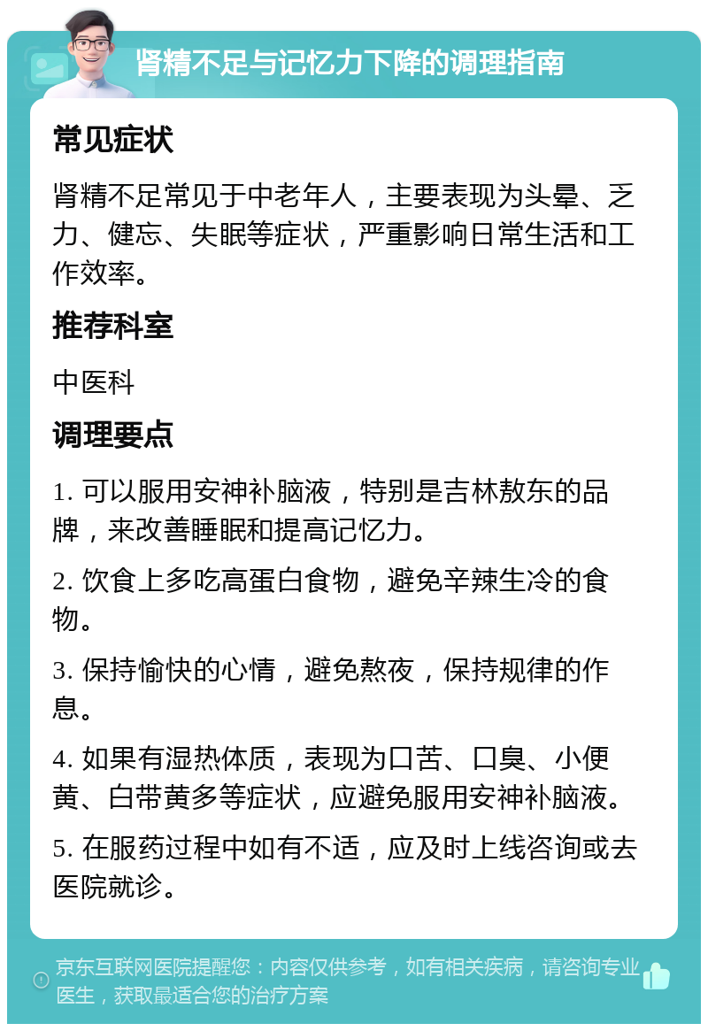 肾精不足与记忆力下降的调理指南 常见症状 肾精不足常见于中老年人，主要表现为头晕、乏力、健忘、失眠等症状，严重影响日常生活和工作效率。 推荐科室 中医科 调理要点 1. 可以服用安神补脑液，特别是吉林敖东的品牌，来改善睡眠和提高记忆力。 2. 饮食上多吃高蛋白食物，避免辛辣生冷的食物。 3. 保持愉快的心情，避免熬夜，保持规律的作息。 4. 如果有湿热体质，表现为口苦、口臭、小便黄、白带黄多等症状，应避免服用安神补脑液。 5. 在服药过程中如有不适，应及时上线咨询或去医院就诊。