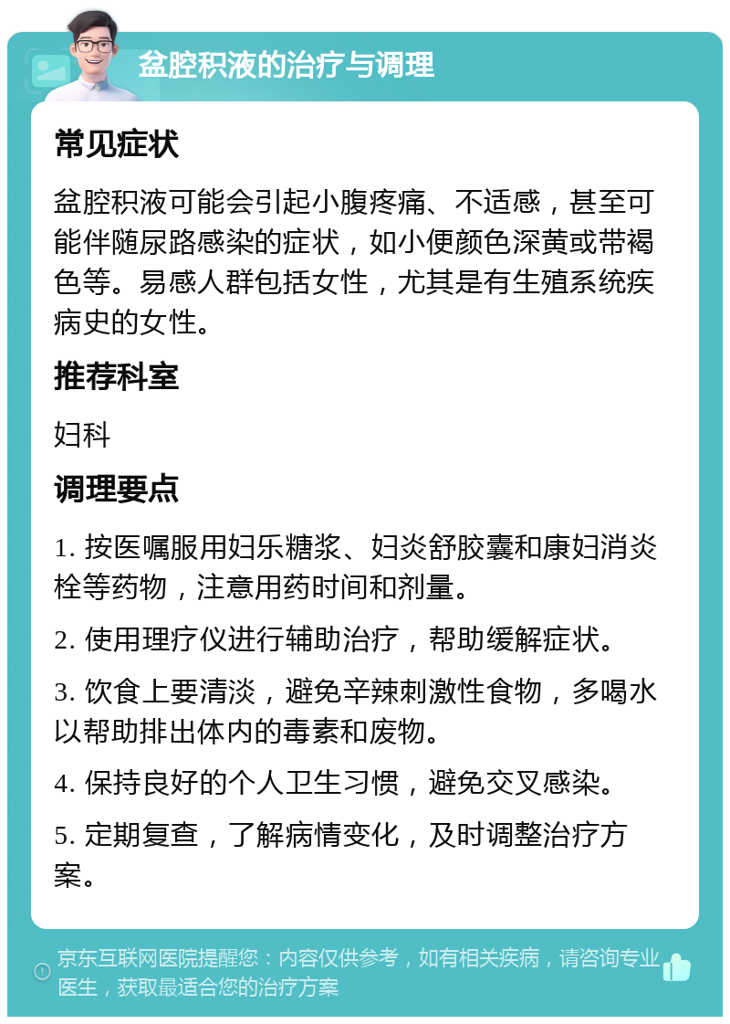 盆腔积液的治疗与调理 常见症状 盆腔积液可能会引起小腹疼痛、不适感，甚至可能伴随尿路感染的症状，如小便颜色深黄或带褐色等。易感人群包括女性，尤其是有生殖系统疾病史的女性。 推荐科室 妇科 调理要点 1. 按医嘱服用妇乐糖浆、妇炎舒胶囊和康妇消炎栓等药物，注意用药时间和剂量。 2. 使用理疗仪进行辅助治疗，帮助缓解症状。 3. 饮食上要清淡，避免辛辣刺激性食物，多喝水以帮助排出体内的毒素和废物。 4. 保持良好的个人卫生习惯，避免交叉感染。 5. 定期复查，了解病情变化，及时调整治疗方案。