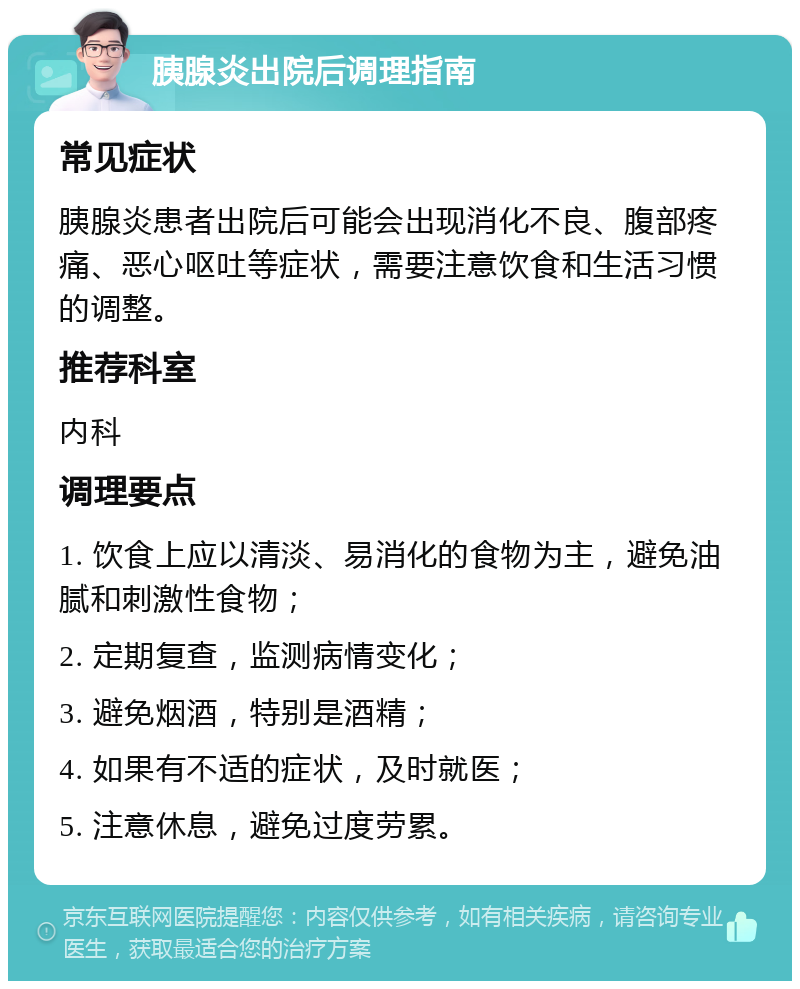 胰腺炎出院后调理指南 常见症状 胰腺炎患者出院后可能会出现消化不良、腹部疼痛、恶心呕吐等症状，需要注意饮食和生活习惯的调整。 推荐科室 内科 调理要点 1. 饮食上应以清淡、易消化的食物为主，避免油腻和刺激性食物； 2. 定期复查，监测病情变化； 3. 避免烟酒，特别是酒精； 4. 如果有不适的症状，及时就医； 5. 注意休息，避免过度劳累。